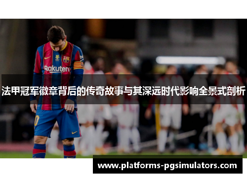 法甲冠军徽章背后的传奇故事与其深远时代影响全景式剖析