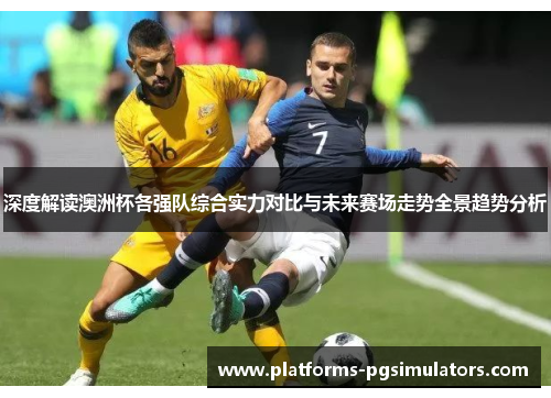 深度解读澳洲杯各强队综合实力对比与未来赛场走势全景趋势分析