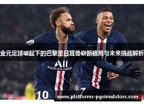 金元足球崛起下的巴黎圣日耳曼崭新格局与未来挑战解析