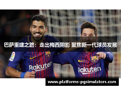 巴萨重建之路:走出梅西阴影 聚焦新一代球员发展 巴萨重建之路:走出梅西阴影 聚焦新一代球员发展
