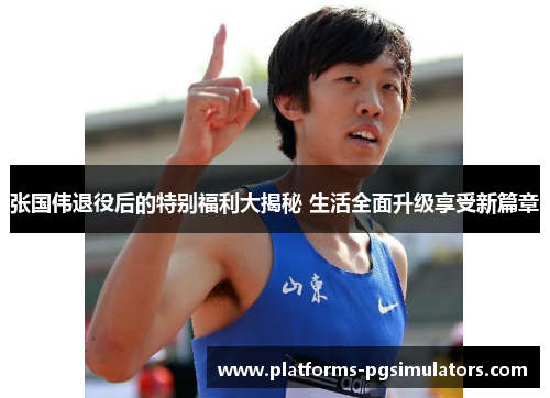 张国伟退役后的特别福利大揭秘 生活全面升级享受新篇章
