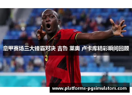 意甲赛场三大锋霸对决 吉鲁 莱奥 卢卡库精彩瞬间回顾