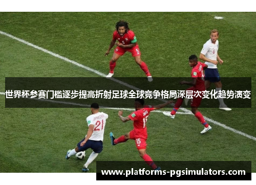 世界杯参赛门槛逐步提高折射足球全球竞争格局深层次变化趋势演变